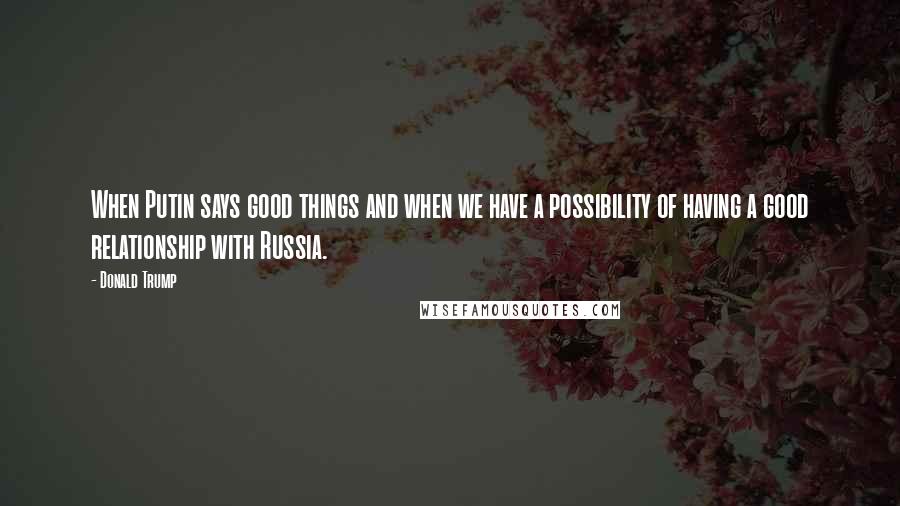 Donald Trump Quotes: When Putin says good things and when we have a possibility of having a good relationship with Russia.