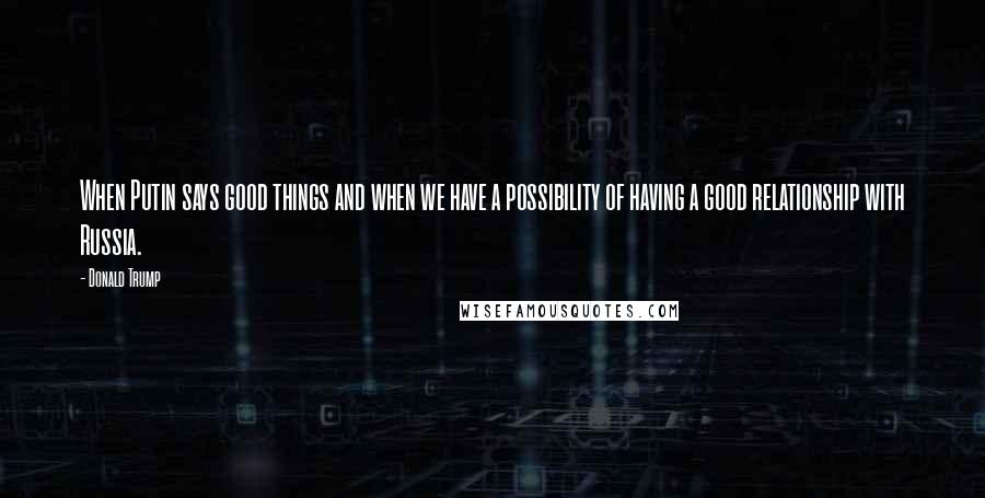 Donald Trump Quotes: When Putin says good things and when we have a possibility of having a good relationship with Russia.