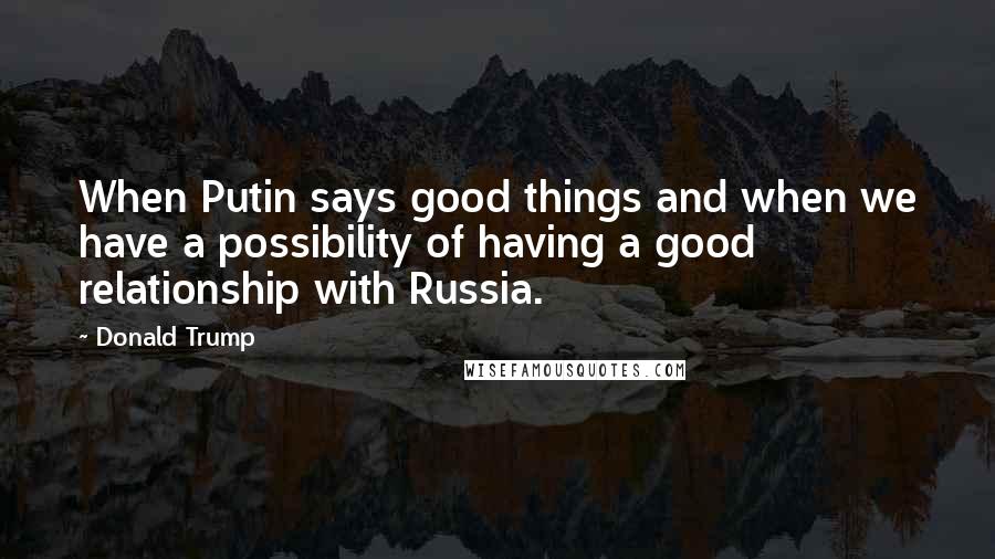 Donald Trump Quotes: When Putin says good things and when we have a possibility of having a good relationship with Russia.