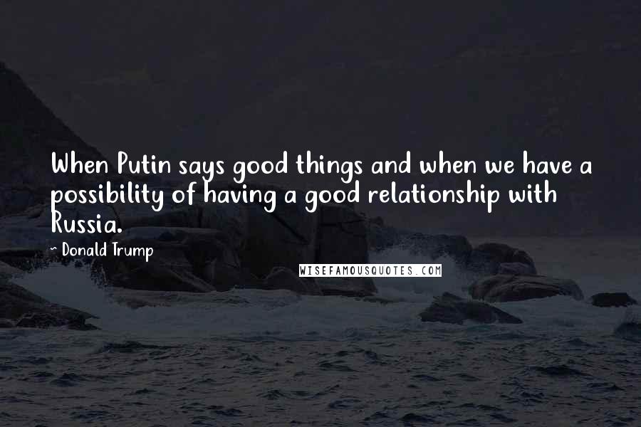 Donald Trump Quotes: When Putin says good things and when we have a possibility of having a good relationship with Russia.