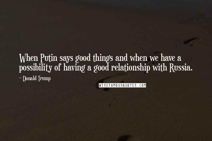 Donald Trump Quotes: When Putin says good things and when we have a possibility of having a good relationship with Russia.