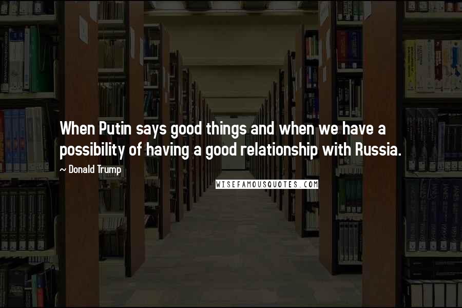 Donald Trump Quotes: When Putin says good things and when we have a possibility of having a good relationship with Russia.