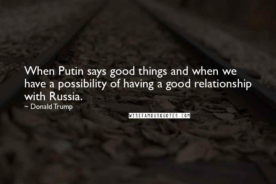 Donald Trump Quotes: When Putin says good things and when we have a possibility of having a good relationship with Russia.