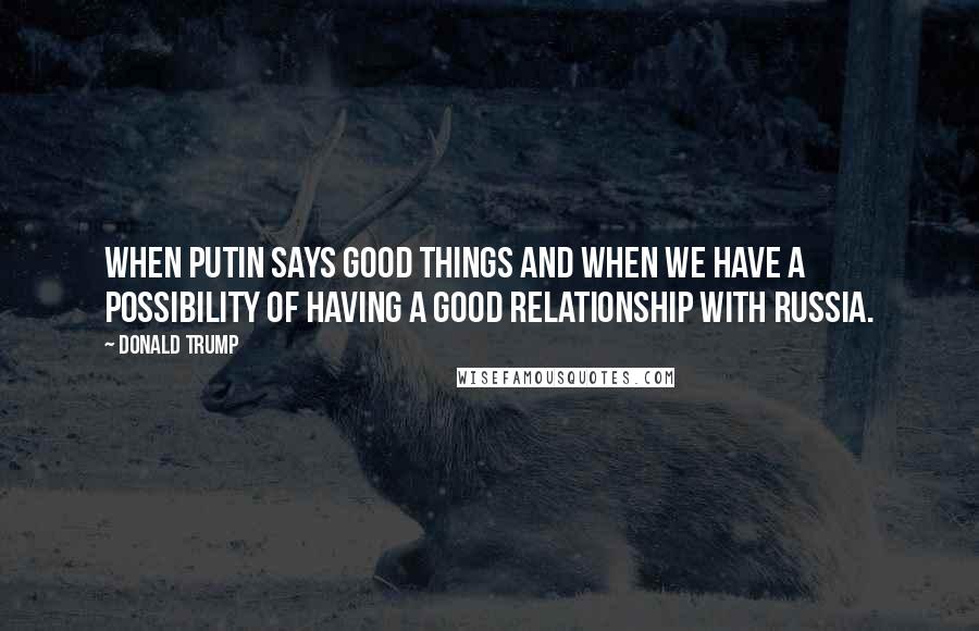 Donald Trump Quotes: When Putin says good things and when we have a possibility of having a good relationship with Russia.