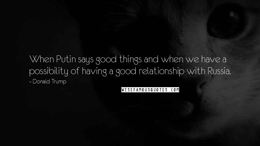 Donald Trump Quotes: When Putin says good things and when we have a possibility of having a good relationship with Russia.