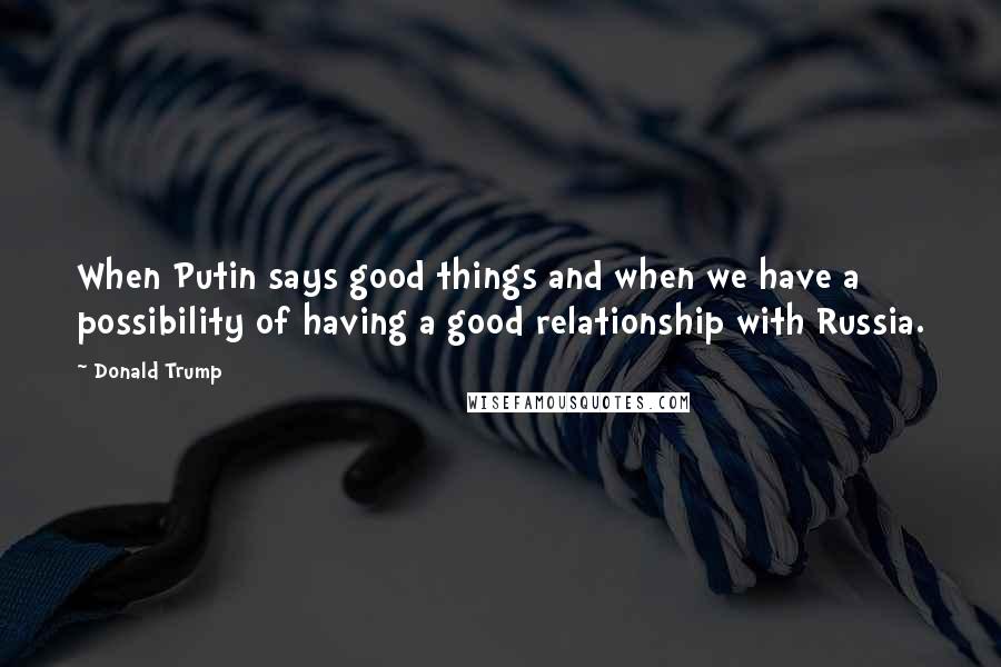 Donald Trump Quotes: When Putin says good things and when we have a possibility of having a good relationship with Russia.