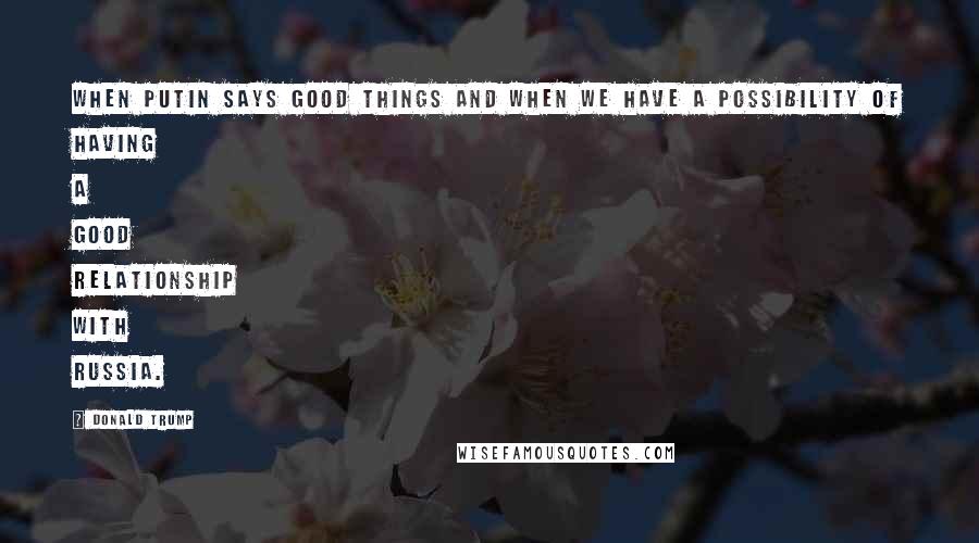 Donald Trump Quotes: When Putin says good things and when we have a possibility of having a good relationship with Russia.