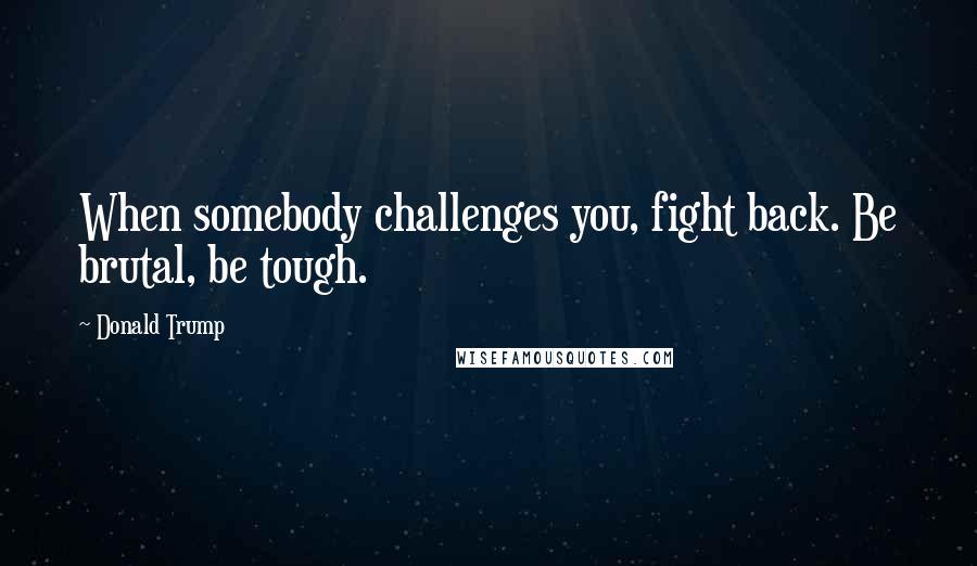 Donald Trump Quotes: When somebody challenges you, fight back. Be brutal, be tough.