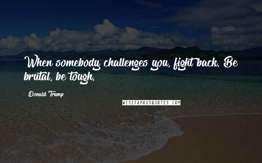 Donald Trump Quotes: When somebody challenges you, fight back. Be brutal, be tough.