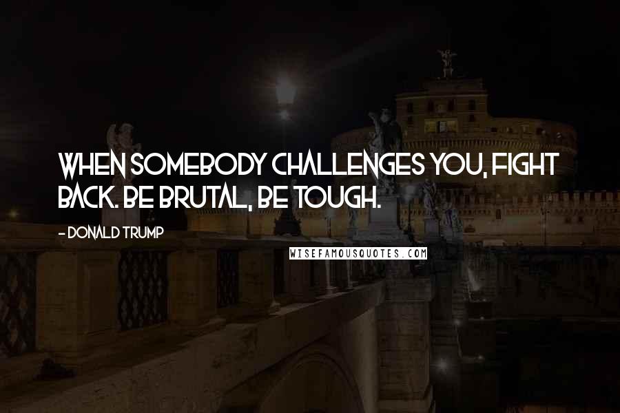 Donald Trump Quotes: When somebody challenges you, fight back. Be brutal, be tough.