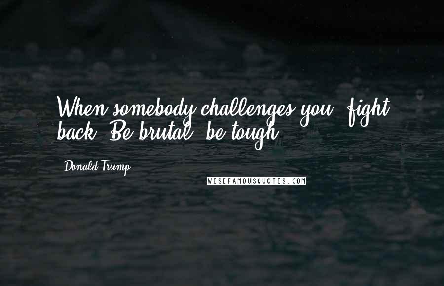 Donald Trump Quotes: When somebody challenges you, fight back. Be brutal, be tough.