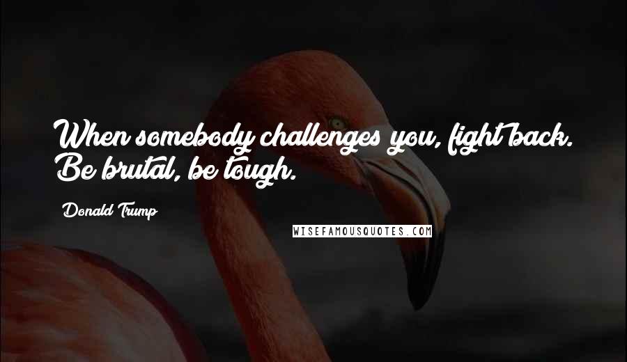 Donald Trump Quotes: When somebody challenges you, fight back. Be brutal, be tough.