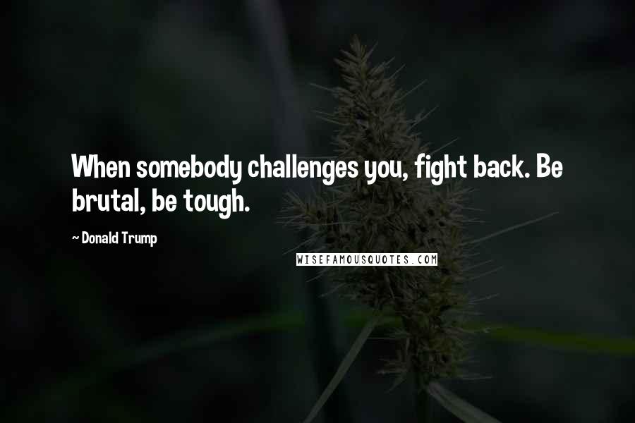Donald Trump Quotes: When somebody challenges you, fight back. Be brutal, be tough.