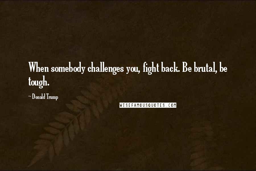 Donald Trump Quotes: When somebody challenges you, fight back. Be brutal, be tough.