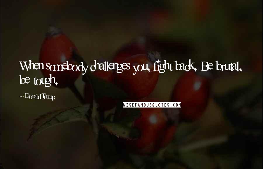 Donald Trump Quotes: When somebody challenges you, fight back. Be brutal, be tough.