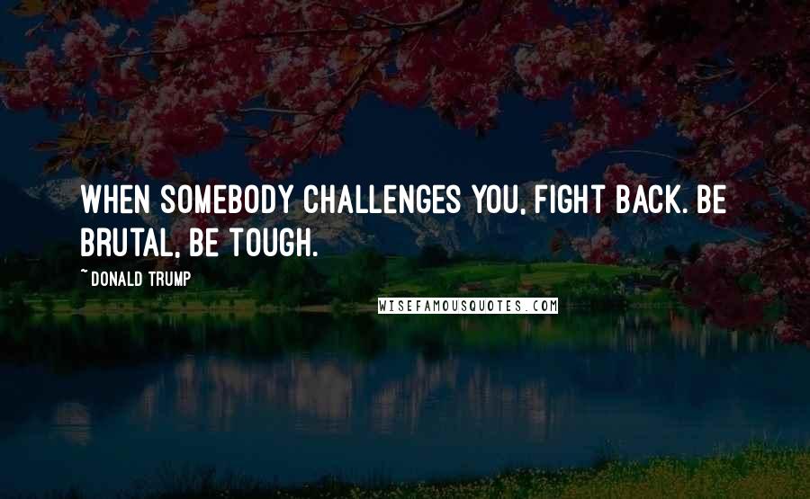 Donald Trump Quotes: When somebody challenges you, fight back. Be brutal, be tough.