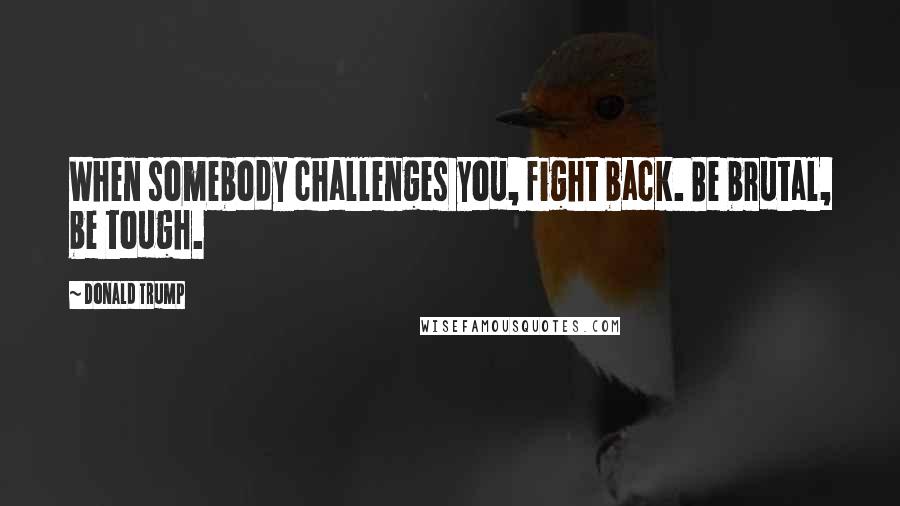 Donald Trump Quotes: When somebody challenges you, fight back. Be brutal, be tough.