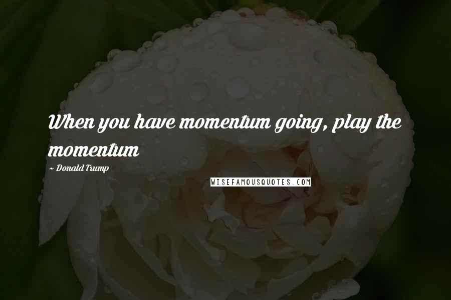 Donald Trump Quotes: When you have momentum going, play the momentum