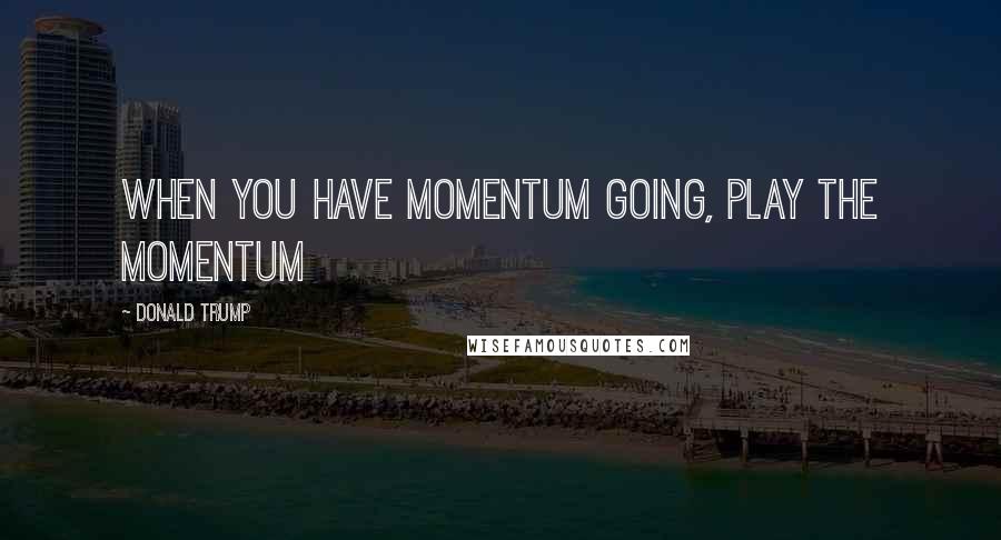 Donald Trump Quotes: When you have momentum going, play the momentum