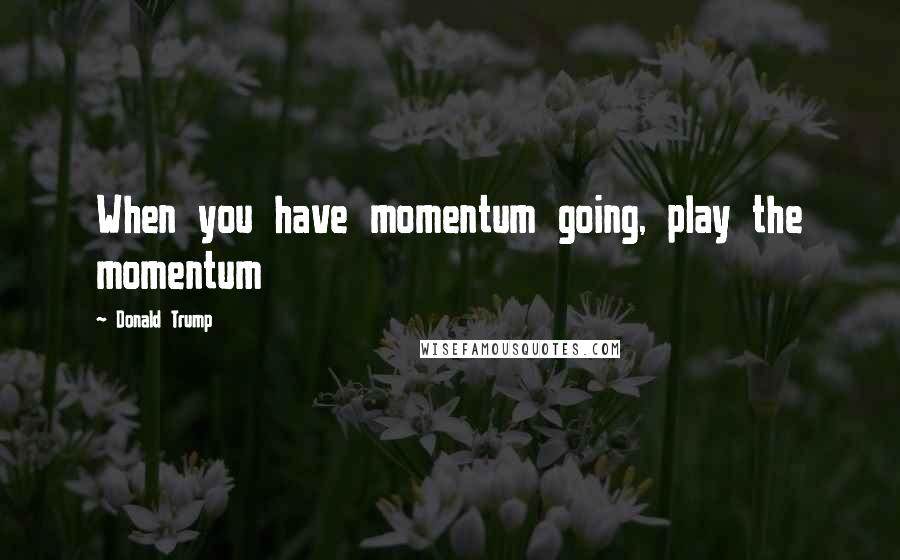 Donald Trump Quotes: When you have momentum going, play the momentum