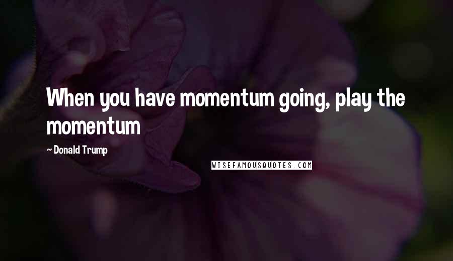 Donald Trump Quotes: When you have momentum going, play the momentum