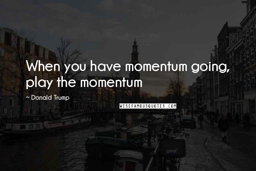 Donald Trump Quotes: When you have momentum going, play the momentum