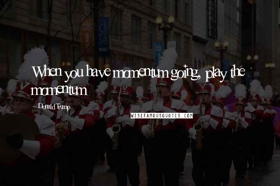 Donald Trump Quotes: When you have momentum going, play the momentum