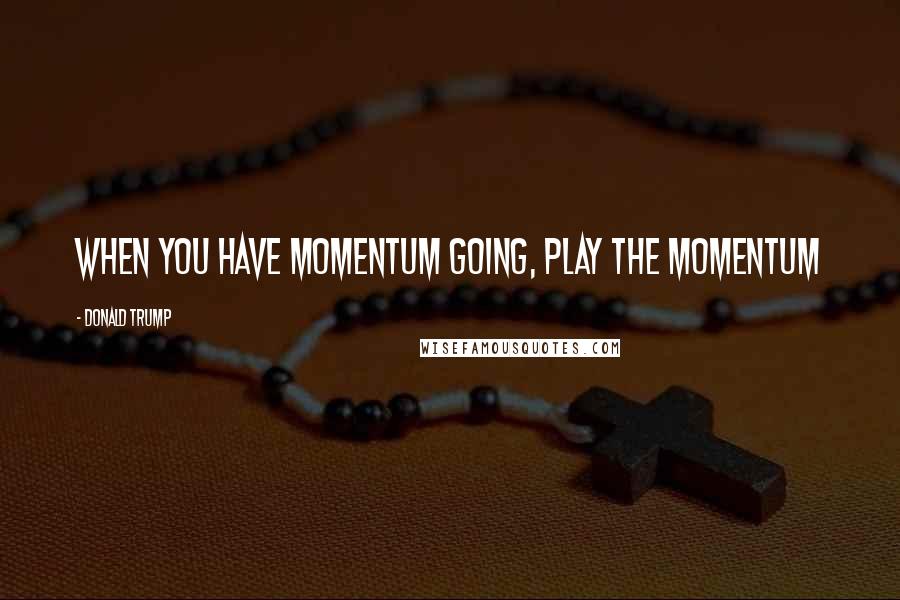 Donald Trump Quotes: When you have momentum going, play the momentum