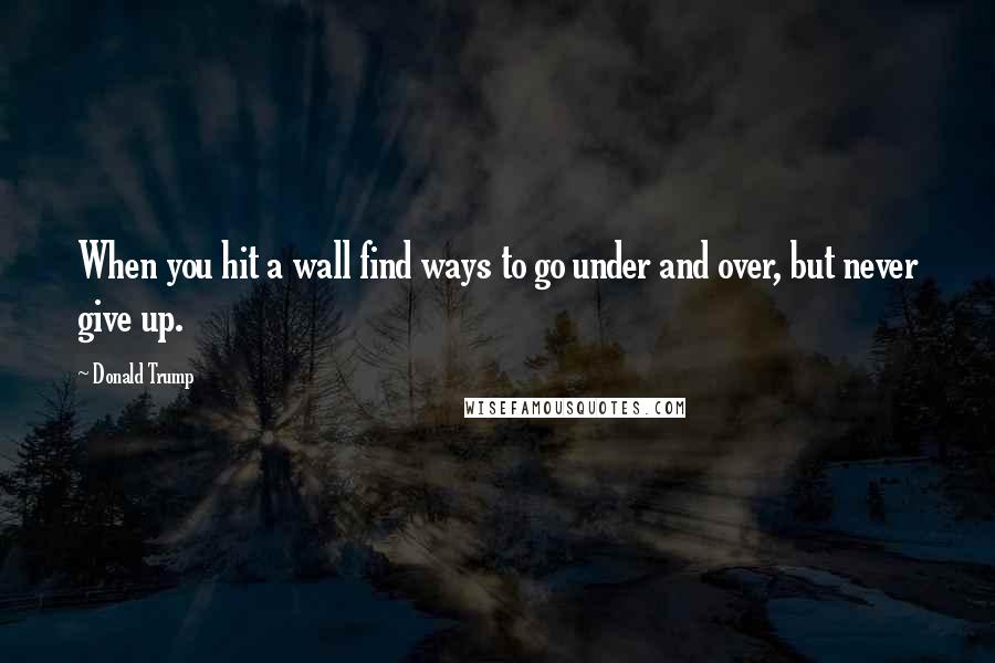 Donald Trump Quotes: When you hit a wall find ways to go under and over, but never give up.