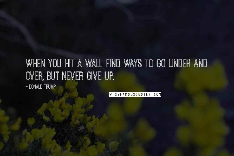 Donald Trump Quotes: When you hit a wall find ways to go under and over, but never give up.