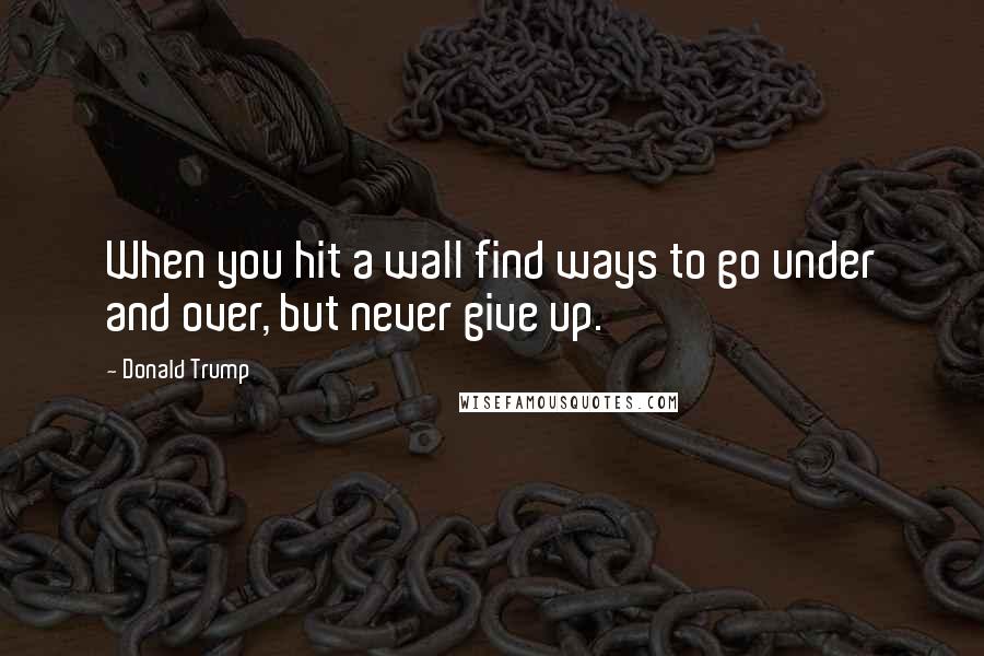 Donald Trump Quotes: When you hit a wall find ways to go under and over, but never give up.