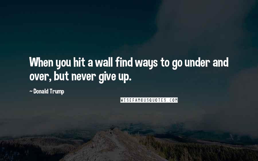 Donald Trump Quotes: When you hit a wall find ways to go under and over, but never give up.