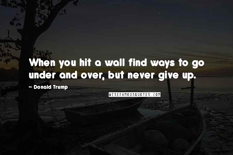 Donald Trump Quotes: When you hit a wall find ways to go under and over, but never give up.