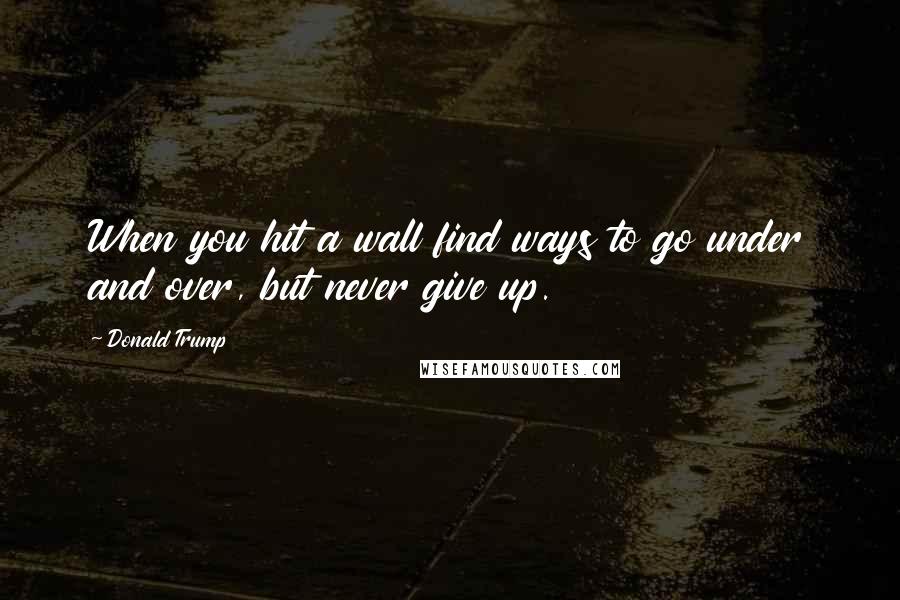 Donald Trump Quotes: When you hit a wall find ways to go under and over, but never give up.