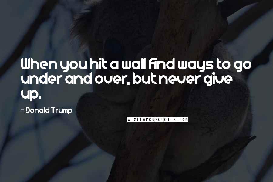 Donald Trump Quotes: When you hit a wall find ways to go under and over, but never give up.