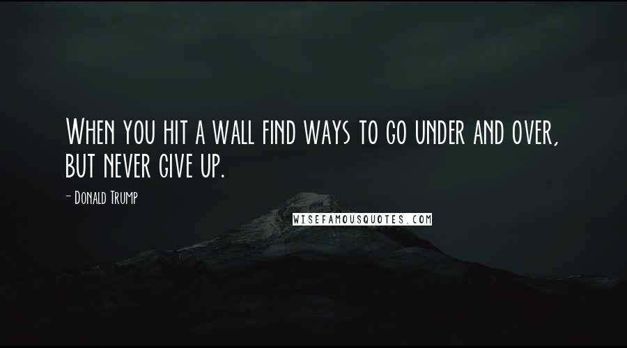 Donald Trump Quotes: When you hit a wall find ways to go under and over, but never give up.