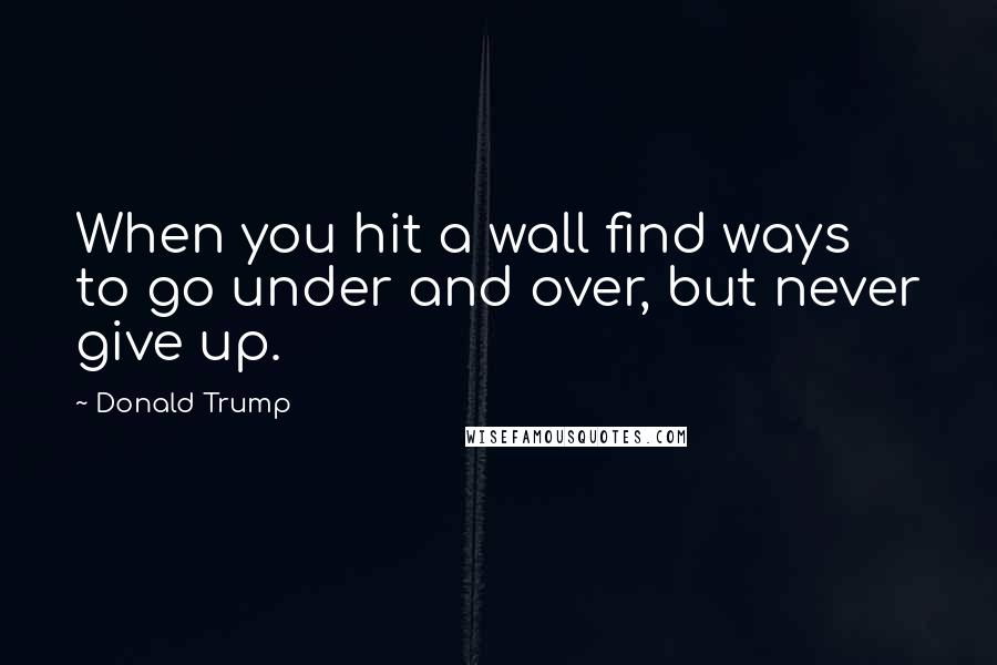 Donald Trump Quotes: When you hit a wall find ways to go under and over, but never give up.