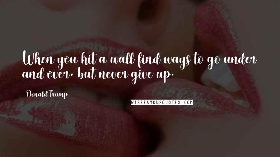 Donald Trump Quotes: When you hit a wall find ways to go under and over, but never give up.