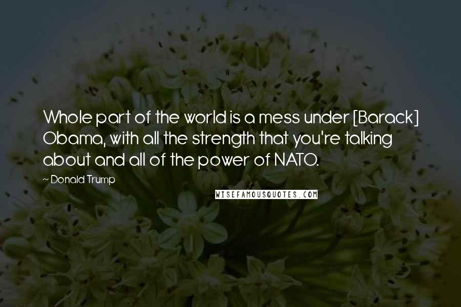 Donald Trump Quotes: Whole part of the world is a mess under [Barack] Obama, with all the strength that you're talking about and all of the power of NATO.