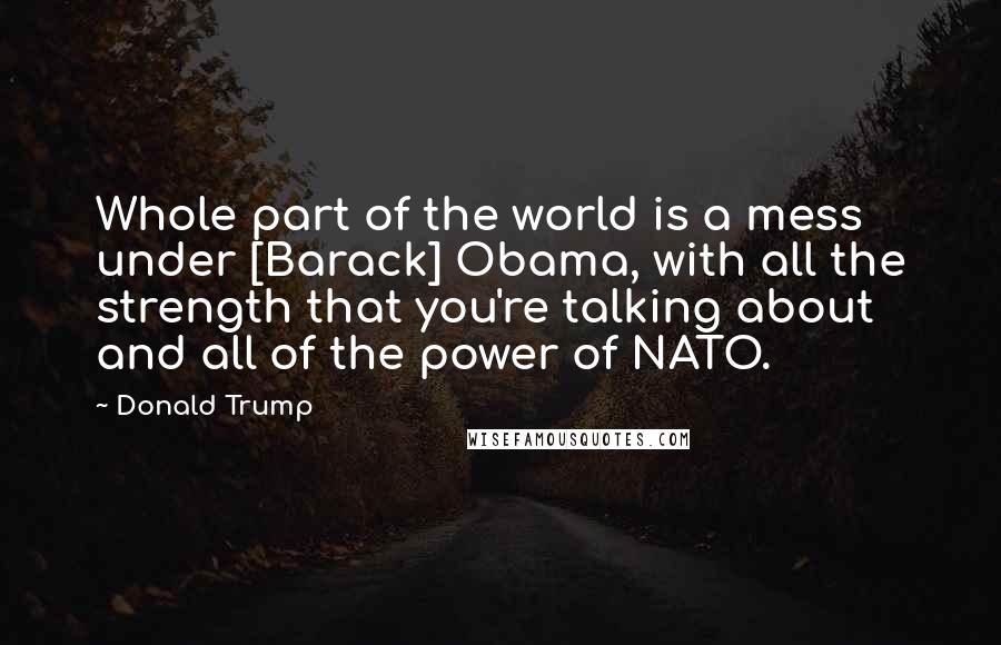 Donald Trump Quotes: Whole part of the world is a mess under [Barack] Obama, with all the strength that you're talking about and all of the power of NATO.
