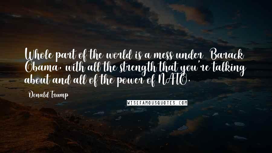 Donald Trump Quotes: Whole part of the world is a mess under [Barack] Obama, with all the strength that you're talking about and all of the power of NATO.