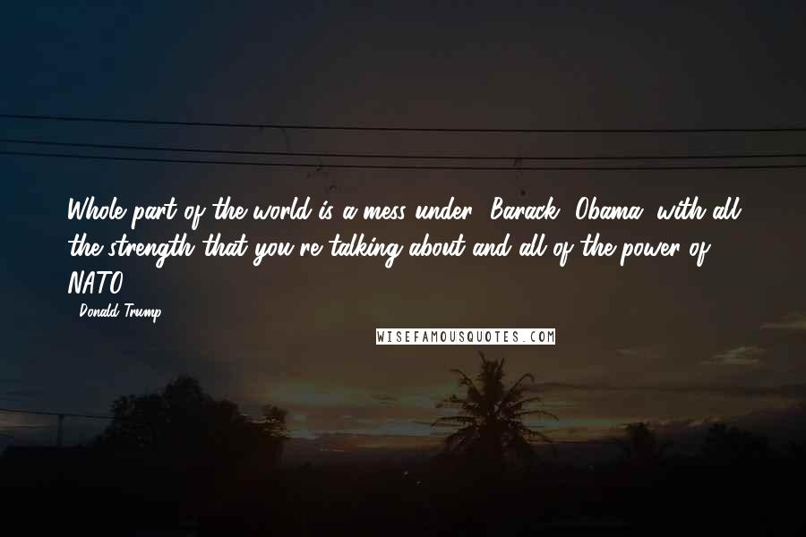 Donald Trump Quotes: Whole part of the world is a mess under [Barack] Obama, with all the strength that you're talking about and all of the power of NATO.