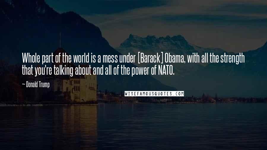 Donald Trump Quotes: Whole part of the world is a mess under [Barack] Obama, with all the strength that you're talking about and all of the power of NATO.