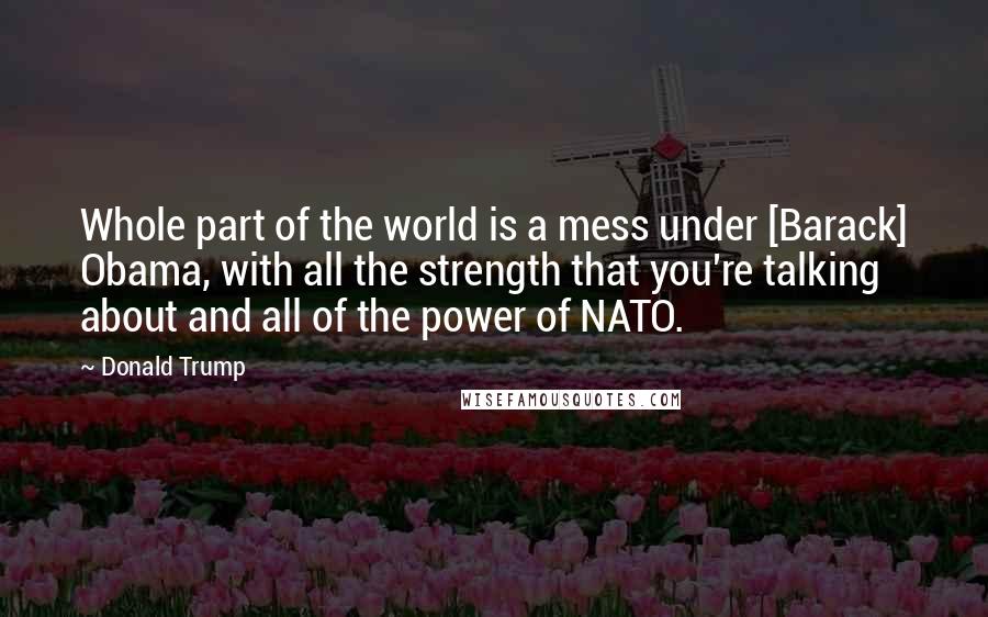 Donald Trump Quotes: Whole part of the world is a mess under [Barack] Obama, with all the strength that you're talking about and all of the power of NATO.