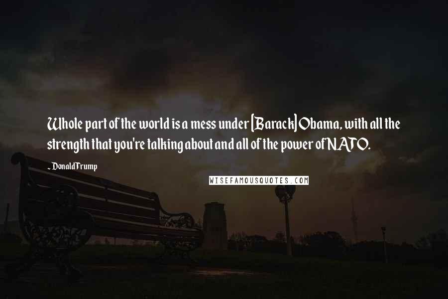 Donald Trump Quotes: Whole part of the world is a mess under [Barack] Obama, with all the strength that you're talking about and all of the power of NATO.