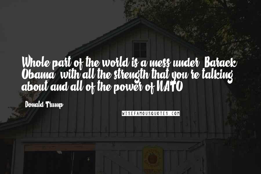 Donald Trump Quotes: Whole part of the world is a mess under [Barack] Obama, with all the strength that you're talking about and all of the power of NATO.