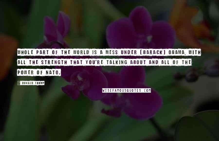 Donald Trump Quotes: Whole part of the world is a mess under [Barack] Obama, with all the strength that you're talking about and all of the power of NATO.