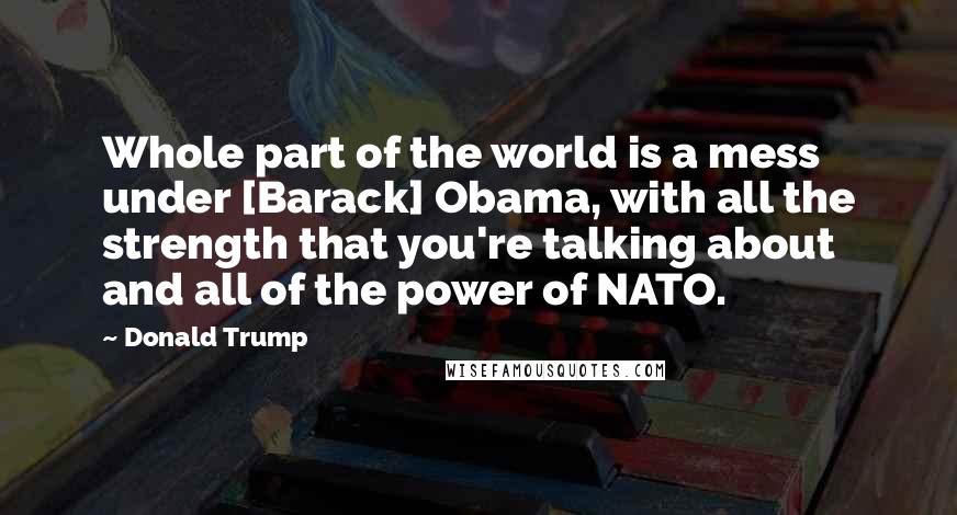 Donald Trump Quotes: Whole part of the world is a mess under [Barack] Obama, with all the strength that you're talking about and all of the power of NATO.
