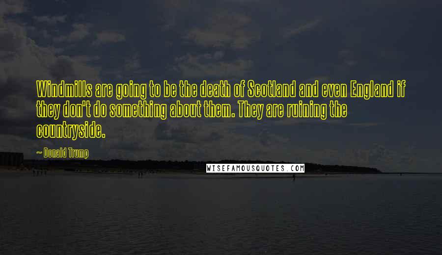 Donald Trump Quotes: Windmills are going to be the death of Scotland and even England if they don't do something about them. They are ruining the countryside.