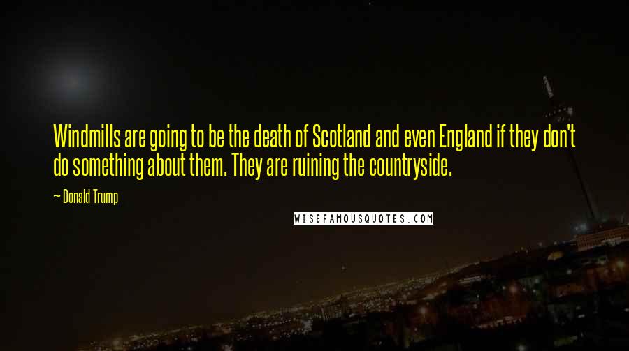 Donald Trump Quotes: Windmills are going to be the death of Scotland and even England if they don't do something about them. They are ruining the countryside.